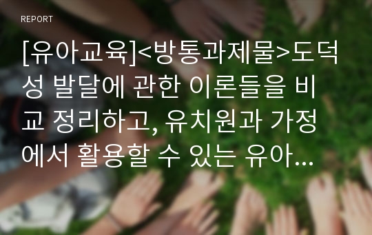 [유아교육]&lt;방통과제물&gt;도덕성 발달에 관한 이론들을 비교 정리하고, 유치원과 가정에서 활용할 수 있는 유아기의 도덕성 발달을 위한 지도원리와 활동들을 설명하시오.