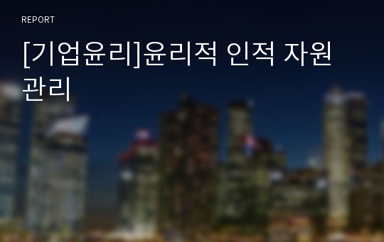 [기업윤리]윤리적 인적 자원 관리