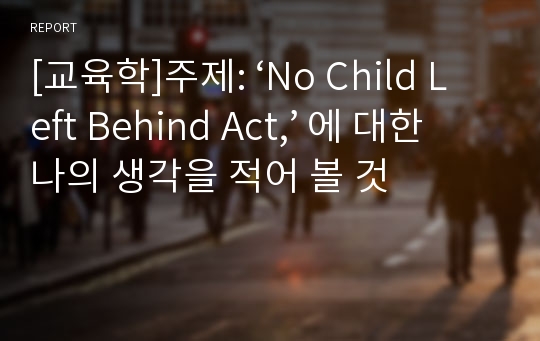 [교육학]주제: ‘No Child Left Behind Act,’ 에 대한 나의 생각을 적어 볼 것