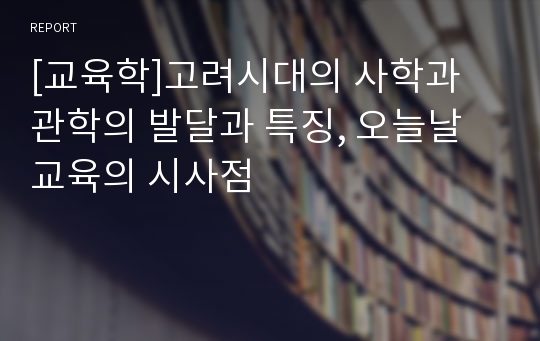 [교육학]고려시대의 사학과 관학의 발달과 특징, 오늘날 교육의 시사점