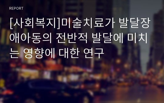 [사회복지]미술치료가 발달장애아동의 전반적 발달에 미치는 영향에 대한 연구