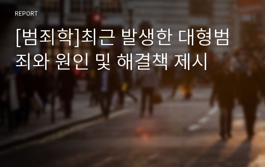 [범죄학]최근 발생한 대형범죄와 원인 및 해결책 제시