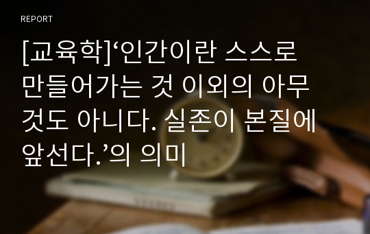 [교육학]‘인간이란 스스로 만들어가는 것 이외의 아무 것도 아니다. 실존이 본질에 앞선다.’의 의미