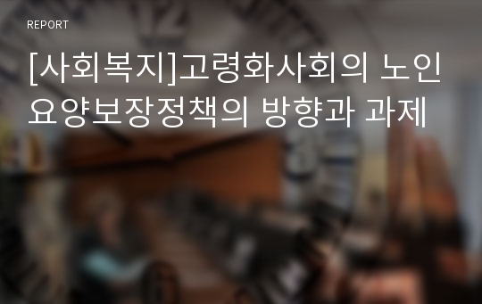 [사회복지]고령화사회의 노인요양보장정책의 방향과 과제