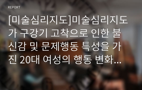 [미술심리지도]미술심리지도가 구강기 고착으로 인한 불신감 및 문제행동 특성을 가진 20대 여성의 행동 변화에 미치는 효과