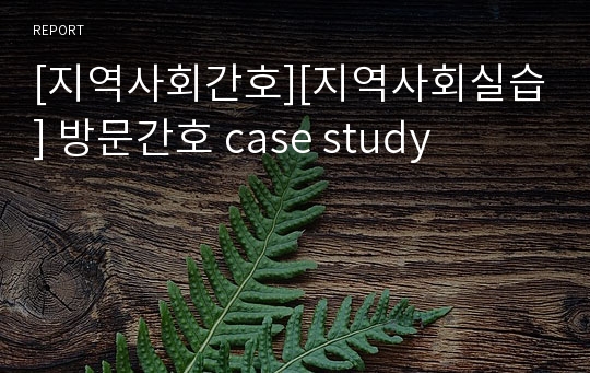 [지역사회간호][지역사회실습] 방문간호 case study