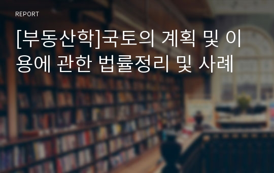 [부동산학]국토의 계획 및 이용에 관한 법률정리 및 사례