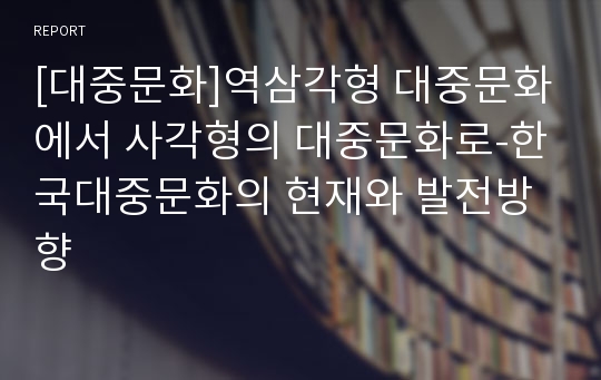 [대중문화]역삼각형 대중문화에서 사각형의 대중문화로-한국대중문화의 현재와 발전방향