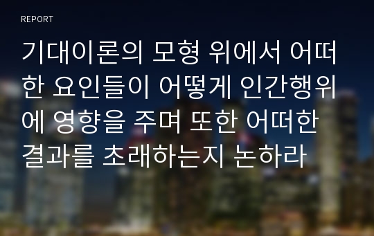 기대이론의 모형 위에서 어떠한 요인들이 어떻게 인간행위에 영향을 주며 또한 어떠한 결과를 초래하는지 논하라