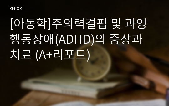 [아동학]주의력결핍 및 과잉행동장애(ADHD)의 증상과 치료 (A+리포트)