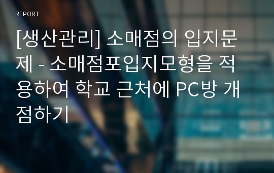 [생산관리] 소매점의 입지문제 - 소매점포입지모형을 적용하여 학교 근처에 PC방 개점하기