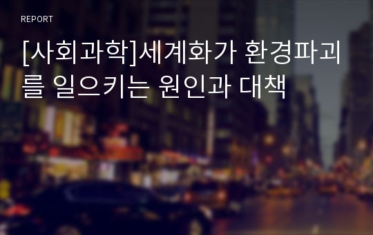 [사회과학]세계화가 환경파괴를 일으키는 원인과 대책