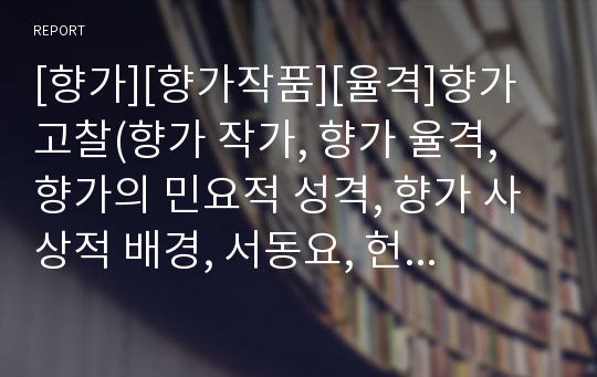 [향가][향가작품][율격]향가 고찰(향가 작가, 향가 율격, 향가의 민요적 성격, 향가 사상적 배경, 서동요, 헌화가, 처용가, 풍요, 도솔가, 안민가, 제망매가, 원앙생가, 도천수대비가, 찬기파랑가, 혜성가, 우적가)