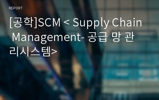 [공학]SCM &lt; Supply Chain Management- 공급 망 관리시스템&gt;