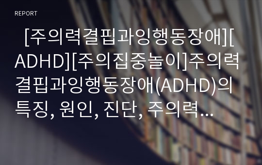   [주의력결핍과잉행동장애][ADHD][주의집중놀이]주의력결핍과잉행동장애(ADHD)의 특징, 원인, 진단, 주의력결핍과잉행동장애(ADHD) 치료방법 및 주의집중 놀이(주의력결핍과잉행동장애(ADHD) 원인, 치료방법)