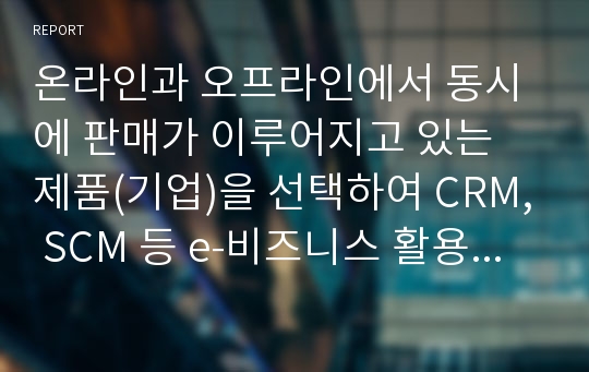 온라인과 오프라인에서 동시에 판매가 이루어지고 있는 제품(기업)을 선택하여 CRM, SCM 등 e-비즈니스 활용 요소와 온라인 오프라인 시너지를 분석