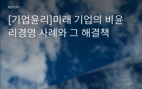 [기업윤리]미래 기업의 비윤리경영 사례와 그 해결책