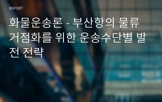 화물운송론 - 부산항의 물류거점화를 위한 운송수단별 발전 전략