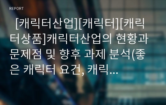   [캐릭터산업][캐릭터][캐릭터상품]캐릭터산업의 현황과 문제점 및 향후 과제 분석(좋은 캐릭터 요건, 캐릭터 특징, 제품디자인에 적용된 캐릭터, 캐릭터 현황, 캐릭터산업의 문제점, 캐릭터산업의 발전전략, 과제)