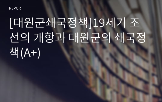 [대원군쇄국정책]19세기 조선의 개항과 대원군의 쇄국정책(A+)