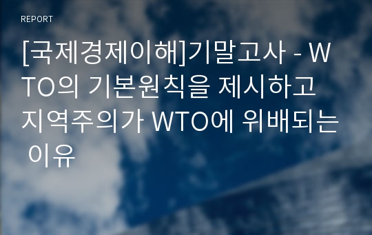 [국제경제이해]기말고사 - WTO의 기본원칙을 제시하고 지역주의가 WTO에 위배되는 이유