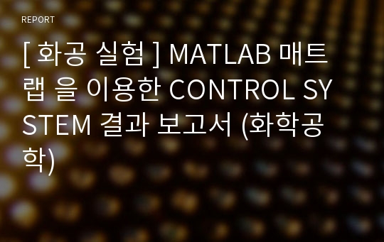 [ 화공 실험 ] MATLAB 매트랩 을 이용한 CONTROL SYSTEM 결과 보고서 (화학공학)