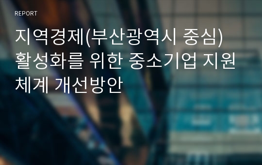 지역경제(부산광역시 중심) 활성화를 위한 중소기업 지원체계 개선방안