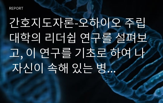 간호지도자론-오하이오 주립대학의 리더쉽 연구를 설펴보고, 이 연구를 기초로 하여 나 자신이 속해 있는 병원의 팀장을 모델로 하여 지도자의 유형을 사정하며, 팀장의 리더쉽 스타일이