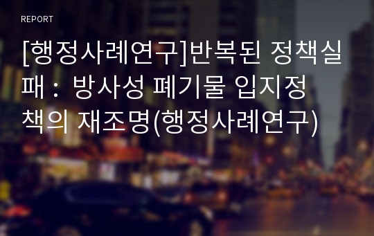 [행정사례연구]반복된 정책실패 : 방사성 폐기물 입지정책의 재조명(행정사례연구)