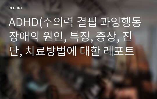 ADHD(주의력 결핍 과잉행동장애의 원인, 특징, 증상, 진단, 치료방법에 대한 레포트