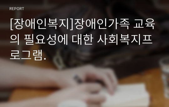 [장애인복지]장애인가족 교육의 필요성에 대한 사회복지프로그램.