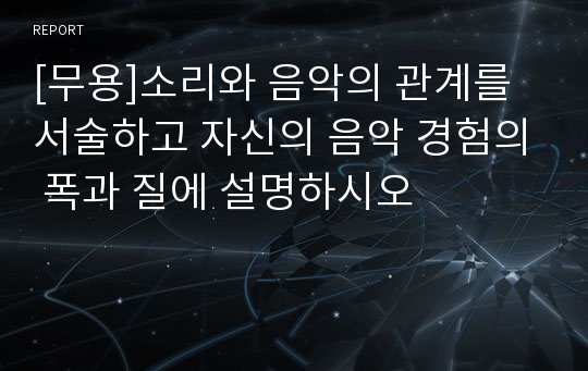 [무용]소리와 음악의 관계를 서술하고 자신의 음악 경험의 폭과 질에 설명하시오