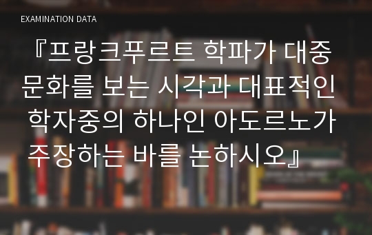 『프랑크푸르트 학파가 대중문화를 보는 시각과 대표적인 학자중의 하나인 아도르노가 주장하는 바를 논하시오』