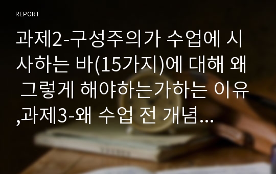 과제2-구성주의가 수업에 시사하는 바(15가지)에 대해 왜 그렇게 해야하는가하는 이유,과제3-왜 수업 전 개념을 변화시키기가 어려운가?, 수업 전 개념을 변화시키기 위해서는 어떻게 해야 하는가?