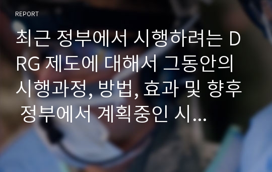 최근 정부에서 시행하려는 DRG 제도에 대해서 그동안의 시행과정, 방법, 효과 및 향후 정부에서 계획중인 시행내용(과정)과 의료소비자 및 의료기관에 미치는 영향, 그리고 의료기관의 대응방안에 대하여 논하라.