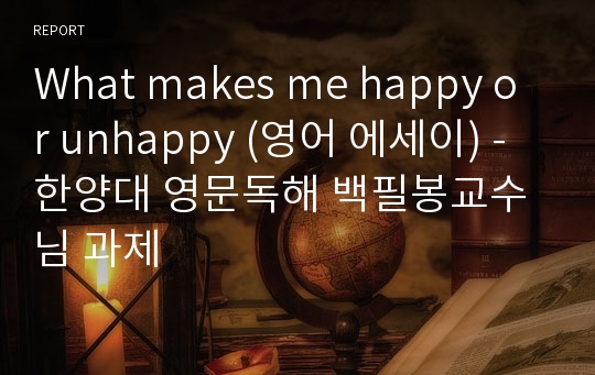 What makes me happy or unhappy (영어 에세이) - 한양대 영문독해 백필봉교수님 과제