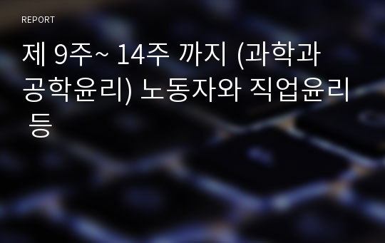 제 9주~ 14주 까지 (과학과 공학윤리) 노동자와 직업윤리 등