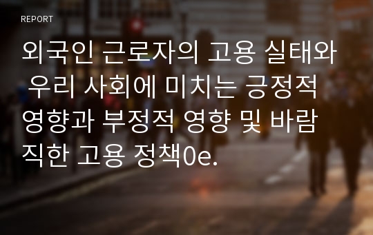 외국인 근로자의 고용 실태와 우리 사회에 미치는 긍정적 영향과 부정적 영향 및 바람직한 고용 정책0e.