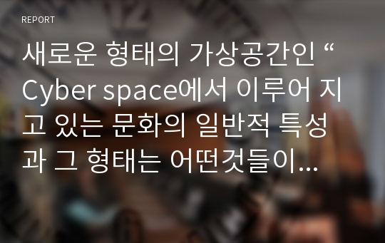 새로운 형태의 가상공간인 “Cyber space에서 이루어 지고 있는 문화의 일반적 특성과 그 형태는 어떤것들이 있는가?