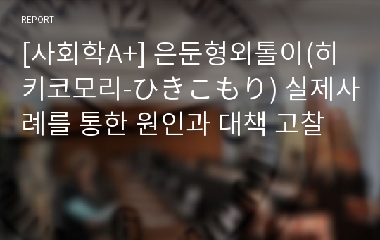 [사회학A+] 은둔형외톨이(히키코모리-ひきこもり) 실제사례를 통한 원인과 대책 고찰