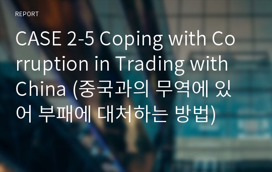 CASE 2-5 Coping with Corruption in Trading with China (중국과의 무역에 있어 부패에 대처하는 방법)