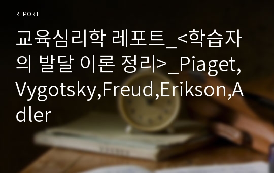 교육심리학 레포트_&lt;학습자의 발달 이론 정리&gt;_Piaget,Vygotsky,Freud,Erikson,Adler