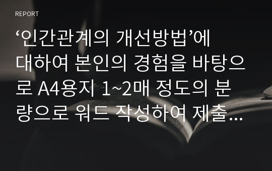 ‘인간관계의 개선방법’에 대하여 본인의 경험을 바탕으로 A4용지 1~2매 정도의 분량으로 워드 작성하여 제출하시오.