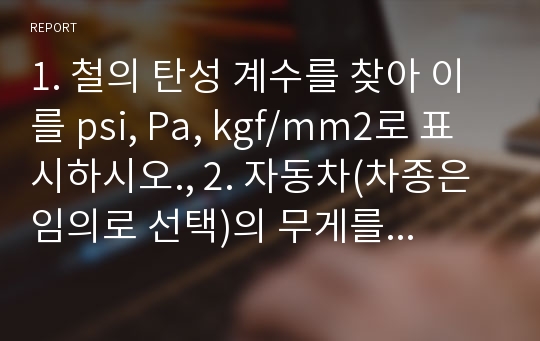 1. 철의 탄성 계수를 찾아 이를 psi, Pa, kgf/mm2로 표시하시오., 2. 자동차(차종은 임의로 선택)의 무게를 찾고, 이를 2m/sec로 들어 올릴 수 있는 유압 lift의 필요 모터 출력을 마력(HP)으로 구하시오.