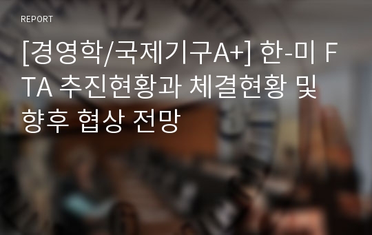 [경영학/국제기구A+] 한-미 FTA 추진현황과 체결현황 및 향후 협상 전망