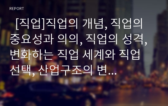   [직업]직업의 개념, 직업의 중요성과 의의, 직업의 성격, 변화하는 직업 세계와 직업 선택, 산업구조의 변화에 따른 직업세계의 변화, 직업관의 유형, 각 분야별 직업 윤리, 직업능력 개발 과제, 향후 직업전망 분석