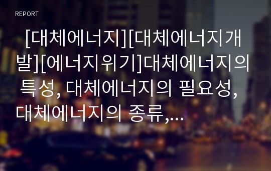   [대체에너지][대체에너지개발][에너지위기]대체에너지의 특성, 대체에너지의 필요성, 대체에너지의 종류, 대체에너지의 보급현황, 대체에너지의 장단점으로 본 향후 대체에너지의 전망 분석(대체에너지개발)