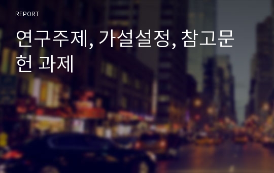 연구주제, 가설설정, 참고문헌 과제