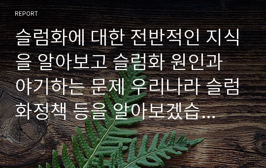 슬럼화에 대한 전반적인 지식을 알아보고 슬럼화 원인과 야기하는 문제 우리나라 슬럼화정책 등을 알아보겠습니다.