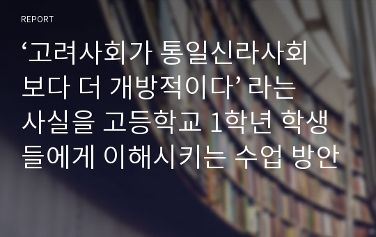 ‘고려사회가 통일신라사회보다 더 개방적이다’ 라는 사실을 고등학교 1학년 학생들에게 이해시키는 수업 방안에 대하여.